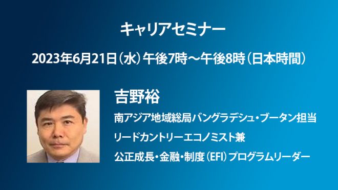 【6月21日（水）開催】世界銀行キャリアセミナー「世界銀行で働く～吉野裕 南アジア地域総局バングラデシュ・ブータン担当リードカントリーエコノミスト兼公正成長・金融・制度（EFI）プログラムリーダー」