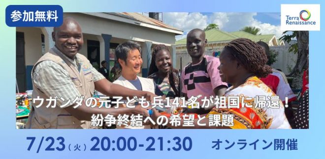 【7/23＠オンライン】ウガンダの元子ども兵141名が祖国に帰還！紛争終結への希望と課題～テラ・ルネッサンス理事・海外事業部長 小川真吾が語る、紛争終結への道のり～
